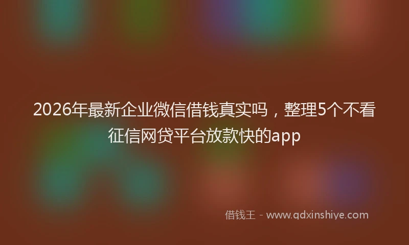 2026年最新企业微信借钱真实吗，整理5个不看征信网贷平台放款快的app