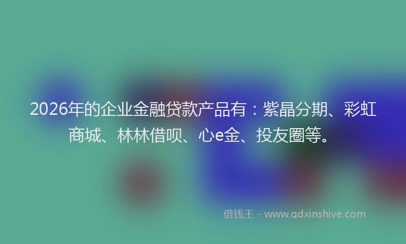 2026年的企业金融贷款产品有:紫晶分期、彩虹商城、林林借呗、心e金、投友圈等。