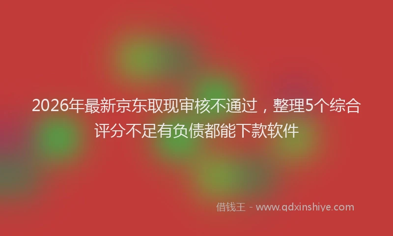 2026年最新京东取现审核不通过，整理5个综合评分不足有负债都能下款软件