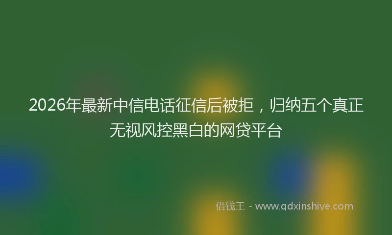 2026年最新中信电话征信后被拒，归纳五个真正无视风控黑白的网贷平台