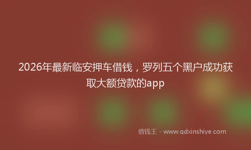 2026年最新临安押车借钱，罗列五个黑户成功获取大额贷款的app