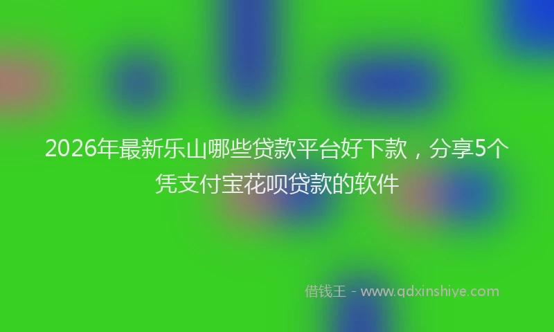 2026年最新乐山哪些贷款平台好下款，分享5个凭支付宝花呗贷款的软件