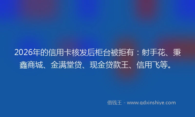 2026年的信用卡核发后柜台被拒有:射手花、秉鑫商城、金满堂贷、现金贷款王、信用飞等。