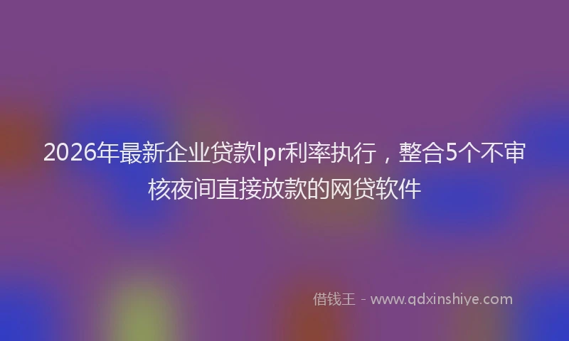 2026年最新企业贷款lpr利率执行,整合5个不审核夜间直接放款的网贷软件