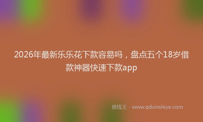 2026年最新乐乐花下款容易吗，盘点五个18岁借款神器快速下款app