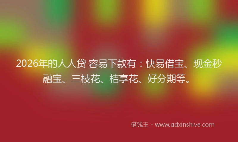 2026年的人人贷 容易下款有：快易借宝、现金秒融宝、三枝花、桔享花、好分期等。