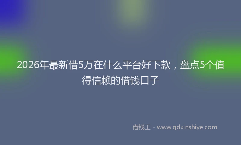 2026年最新借5万在什么平台好下款，盘点5个值得信赖的借钱口子