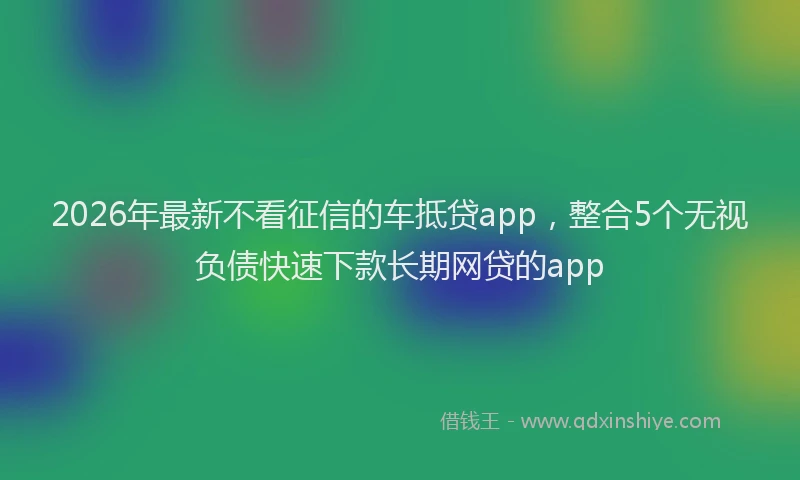 2026年最新不看征信的车抵贷app，整合5个无视负债快速下款长期网贷的app