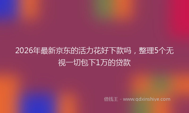 2026年最新京东的活力花好下款吗，整理5个无视一切包下1万的贷款