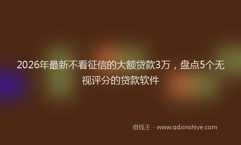2026年最新不看征信的大额贷款3万，盘点5个无视评分的贷款软件
