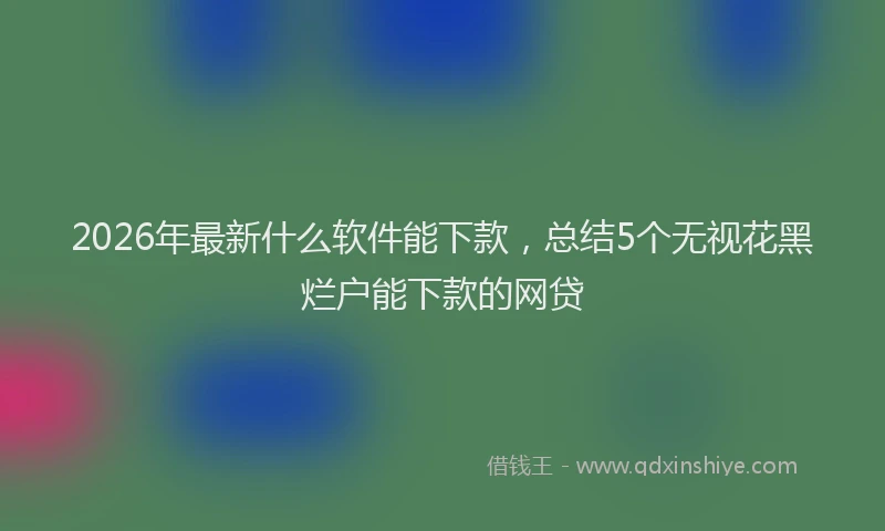 2026年最新什么软件能下款，总结5个无视花黑烂户能下款的网贷
