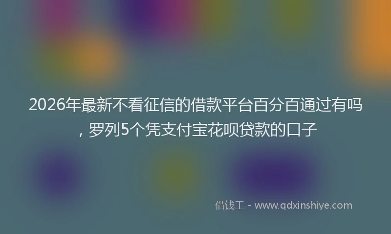 2026年最新不看征信的借款平台百分百通过有吗,罗列5个凭支付宝花呗贷款的口子