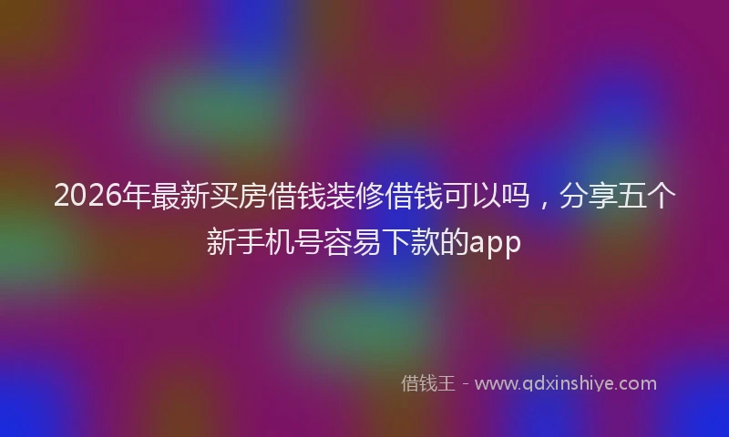 2026年最新买房借钱装修借钱可以吗，分享五个新手机号容易下款的app