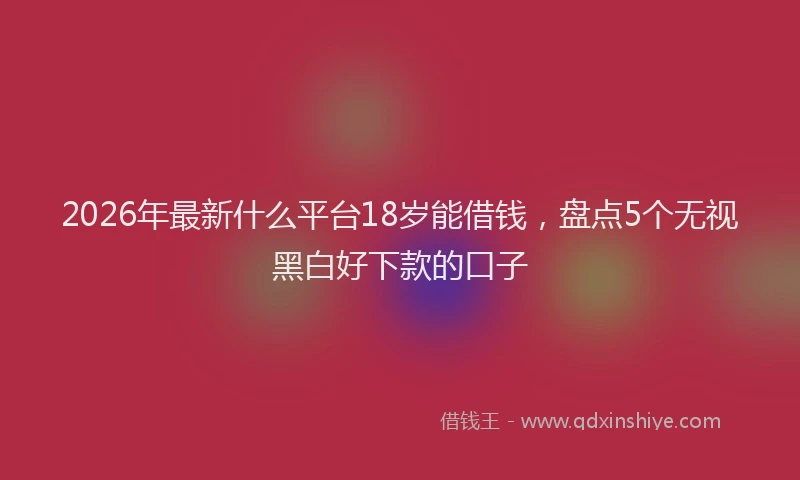2026年最新什么平台18岁能借钱，盘点5个无视黑白好下款的口子