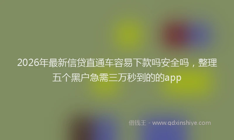 2026年最新信贷直通车容易下款吗安全吗，整理五个黑户急需三万秒到的的app