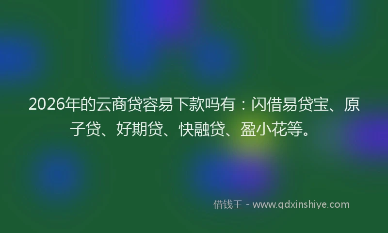 2026年的云商贷容易下款吗有：闪借易贷宝、原子贷、好期贷、快融贷、盈小花等。
