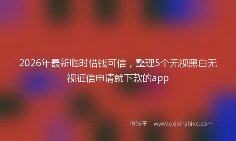 2026年最新临时借钱可信，整理5个无视黑白无视征信申请就下款的app