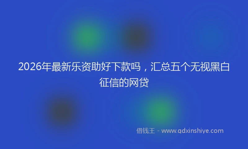 2026年最新乐资助好下款吗，汇总五个无视黑白征信的网贷