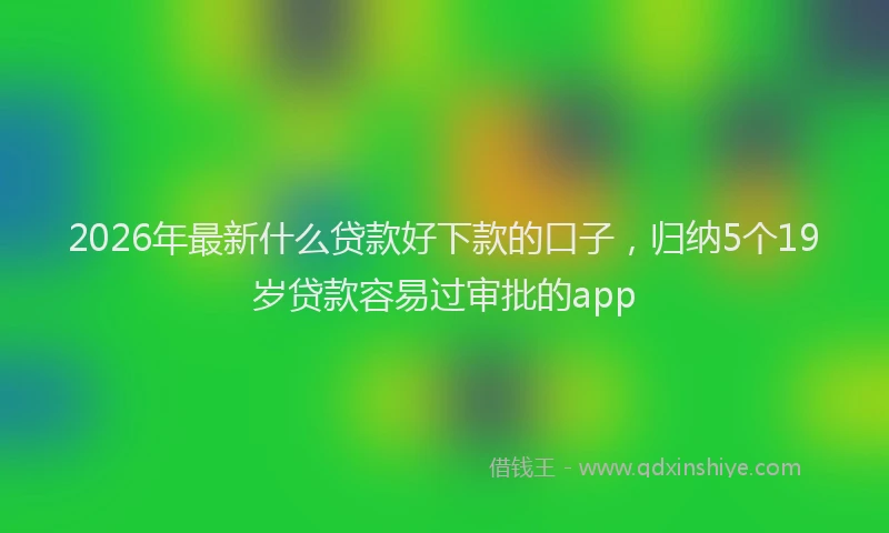 2026年最新什么贷款好下款的口子，归纳5个19岁贷款容易过审批的app