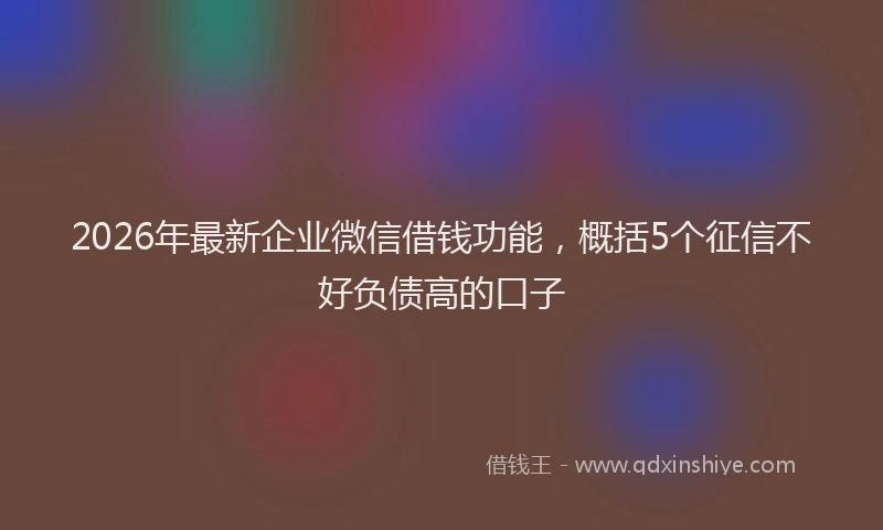 2026年最新企业微信借钱功能，概括5个征信不好负债高的口子