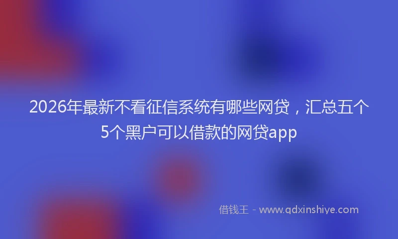 2026年最新不看征信系统有哪些网贷，汇总五个5个黑户可以借款的网贷app