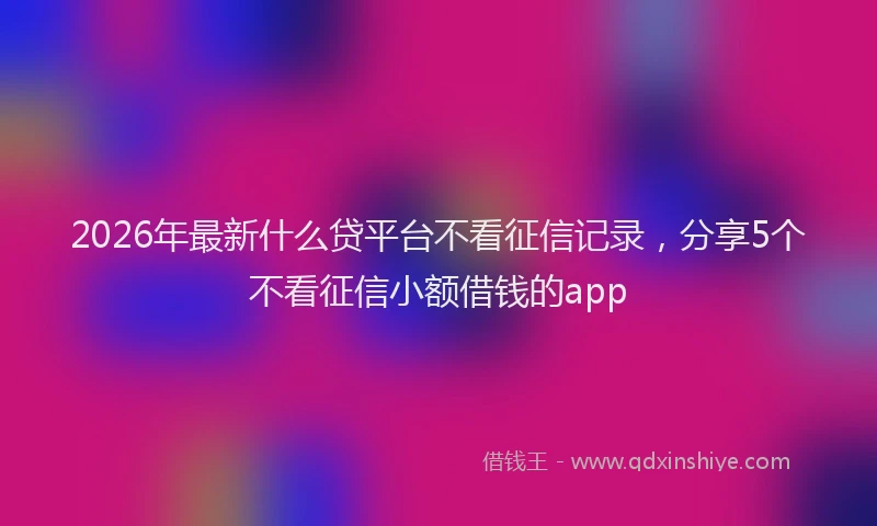 2026年最新什么贷平台不看征信记录,分享5个不看征信小额借钱的app