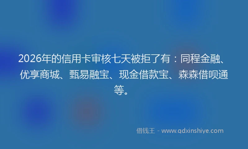 2026年的信用卡审核七天被拒了有：同程金融、优享商城、甄易融宝、现金借款宝、森森借呗通等。