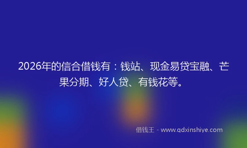 2026年的信合借钱有：钱站、现金易贷宝融、芒果分期、好人贷、有钱花等。