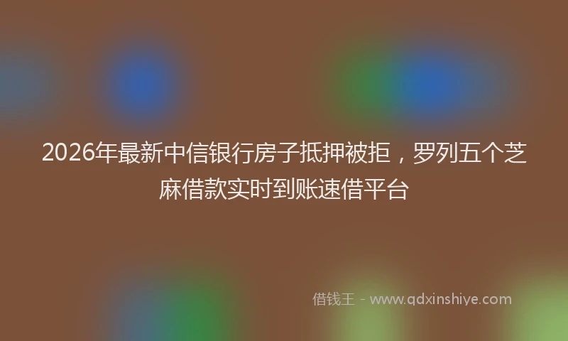 2026年最新中信银行房子抵押被拒，罗列五个芝麻借款实时到账速借平台