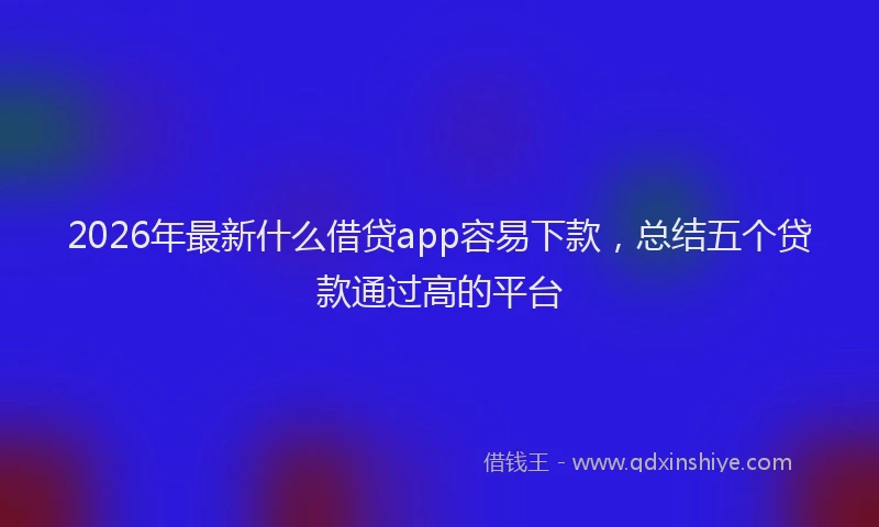 2026年最新什么借贷app容易下款,总结五个贷款通过高的平台