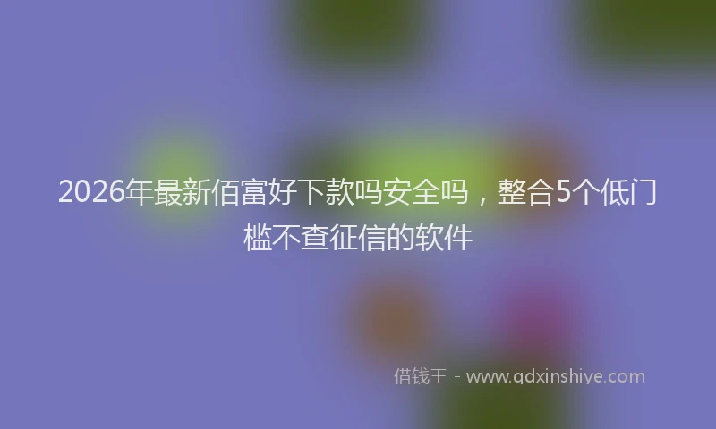 2026年最新佰富好下款吗安全吗,整合5个低门槛不查征信的软件