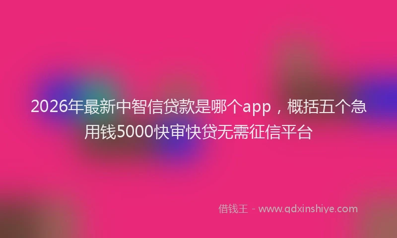 2026年最新中智信贷款是哪个app，概括五个急用钱5000快审快贷无需征信平台