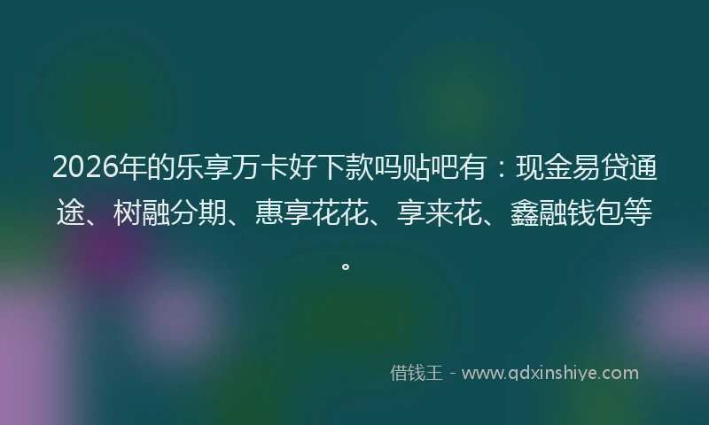 2026年的乐享万卡好下款吗贴吧有：现金易贷通途、树融分期、惠享花花、享来花、鑫融钱包等。