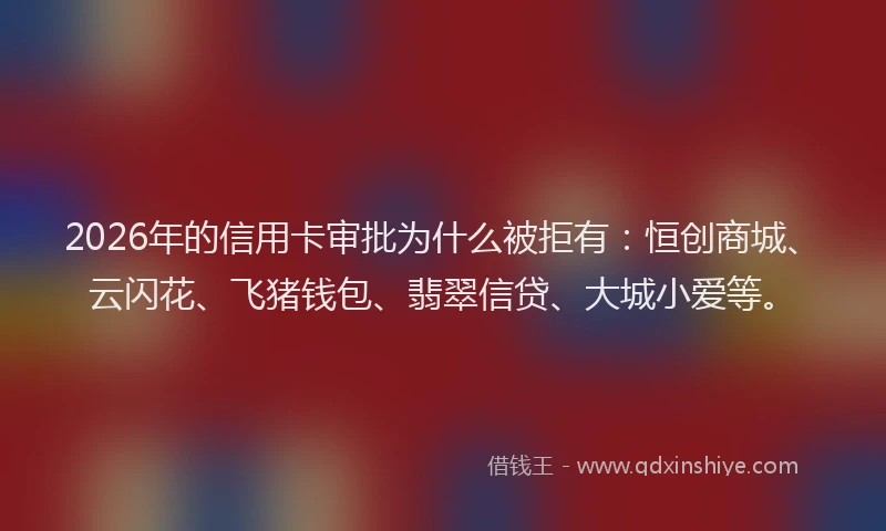 2026年的信用卡审批为什么被拒有：恒创商城、云闪花、飞猪钱包、翡翠信贷、大城小爱等。