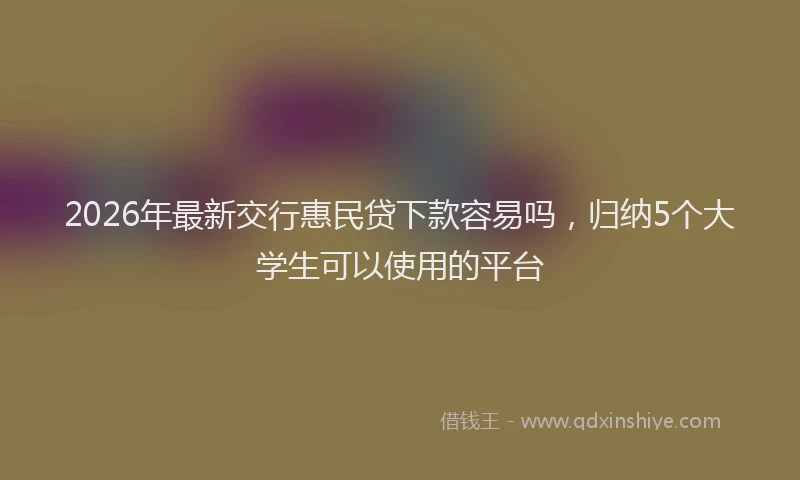 2026年最新交行惠民贷下款容易吗,归纳5个大学生可以使用的平台