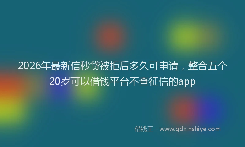 2026年最新信秒贷被拒后多久可申请,整合五个20岁可以借钱平台不查征信的app