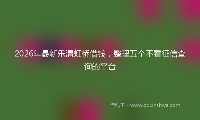 2026年最新乐清虹桥借钱，整理五个不看征信查询的平台