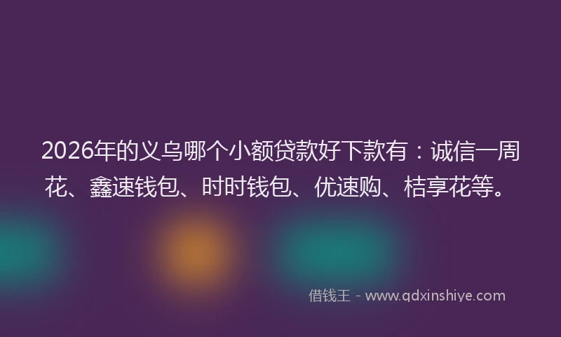 2026年的义乌哪个小额贷款好下款有：诚信一周花、鑫速钱包、时时钱包、优速购、桔享花等。