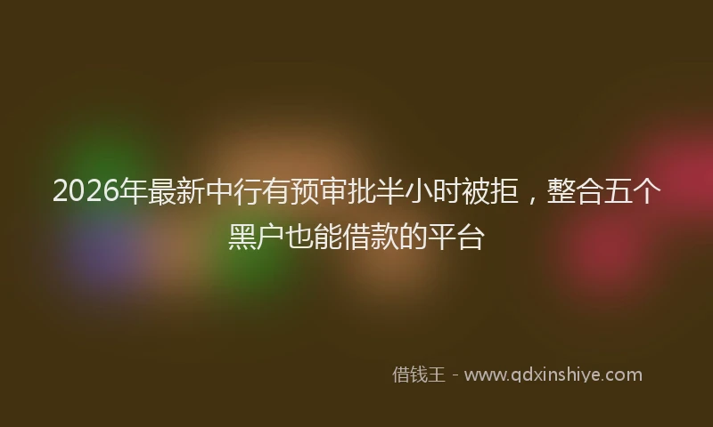 2026年最新中行有预审批半小时被拒，整合五个黑户也能借款的平台