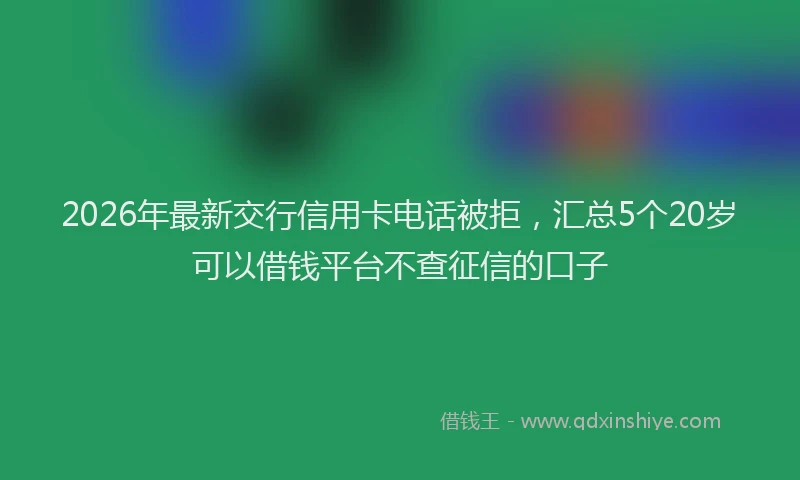 2026年最新交行信用卡电话被拒，汇总5个20岁可以借钱平台不查征信的口子