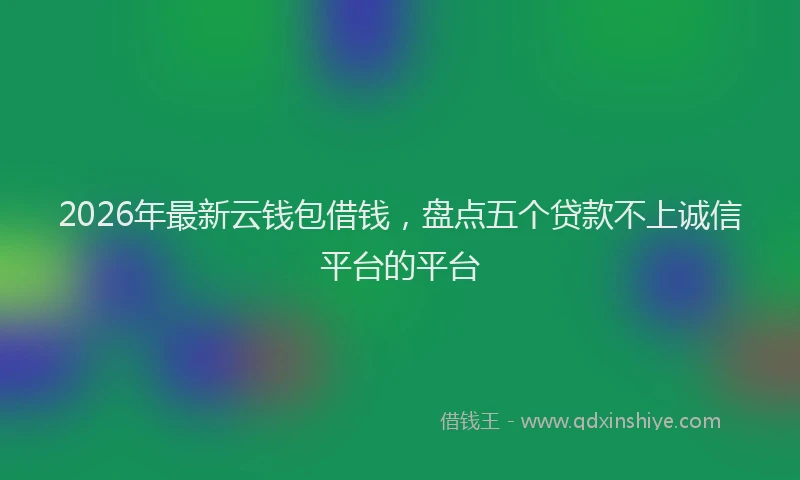 2026年最新云钱包借钱，盘点五个贷款不上诚信平台的平台