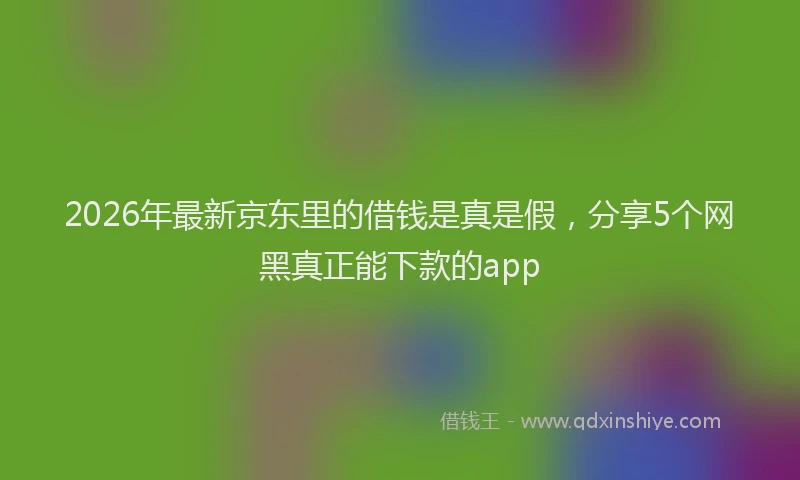2026年最新京东里的借钱是真是假，分享5个网黑真正能下款的app