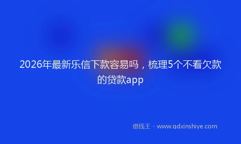 2026年最新乐信下款容易吗，梳理5个不看欠款的贷款app