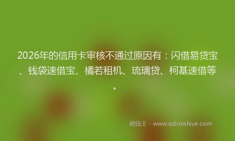 2026年的信用卡审核不通过原因有：闪借易贷宝、钱袋速借宝、橘若租机、琉璃贷、柯基速借等。