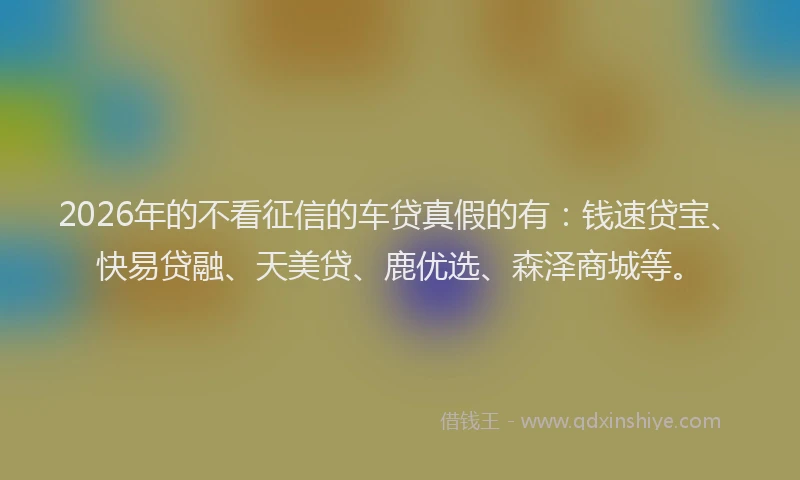 2026年的不看征信的车贷真假的有：钱速贷宝、快易贷融、天美贷、鹿优选、森泽商城等。