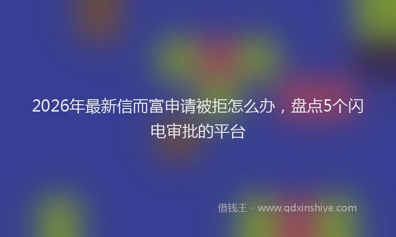 2026年最新信而富申请被拒怎么办，盘点5个闪电审批的平台