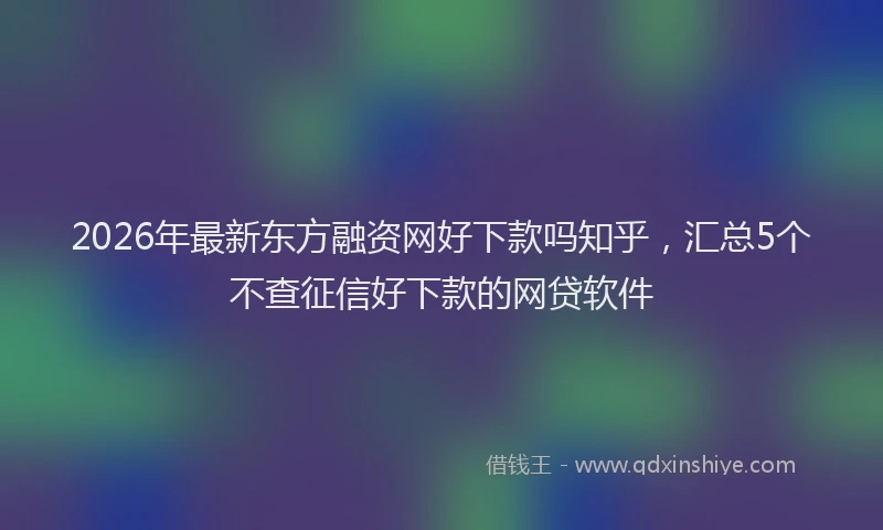 2026年最新东方融资网好下款吗知乎，汇总5个不查征信好下款的网贷软件