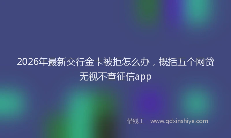 2026年最新交行金卡被拒怎么办,概括五个网贷无视不查征信app