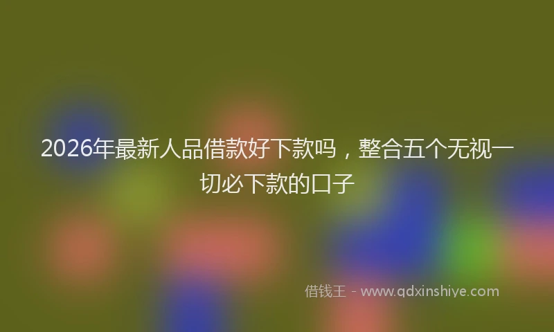 2026年最新人品借款好下款吗,整合五个无视一切必下款的口子