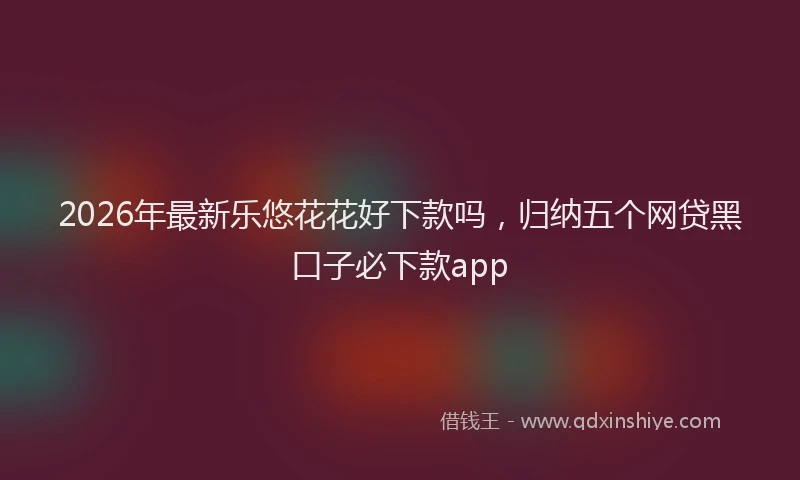 2026年最新乐悠花花好下款吗，归纳五个网贷黑口子必下款app